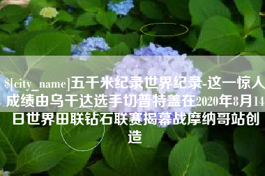 烟台五千米纪录世界纪录-这一惊人成绩由乌干达选手切普特盖在2020年8月14日世界田联钻石联赛揭幕战摩纳哥站创造
