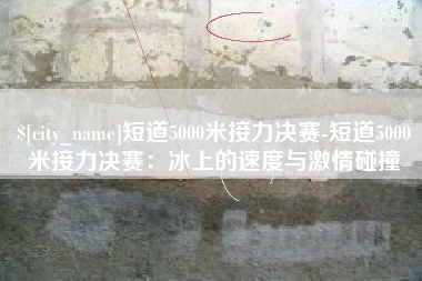 烟台短道5000米接力决赛-短道5000米接力决赛：冰上的速度与激情碰撞