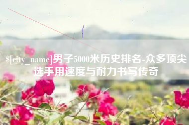 烟台男子5000米历史排名-众多顶尖选手用速度与耐力书写传奇