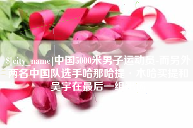 烟台中国5000米男子运动员-而另外两名中国队选手哈那哈提·木哈买提和吴宇在最后一组出场